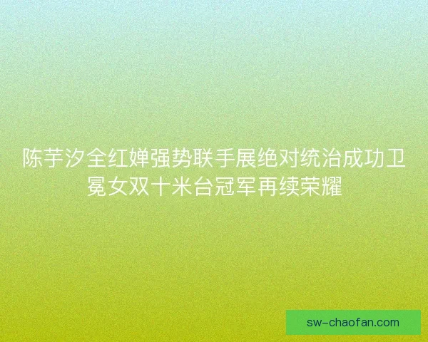 陈芋汐全红婵强势联手展绝对统治成功卫冕女双十米台冠军再续荣耀