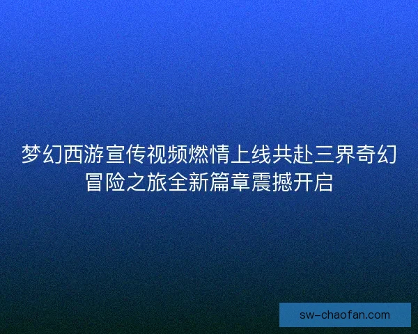 梦幻西游宣传视频燃情上线共赴三界奇幻冒险之旅全新篇章震撼开启