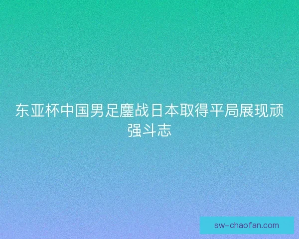 东亚杯中国男足鏖战日本取得平局展现顽强斗志